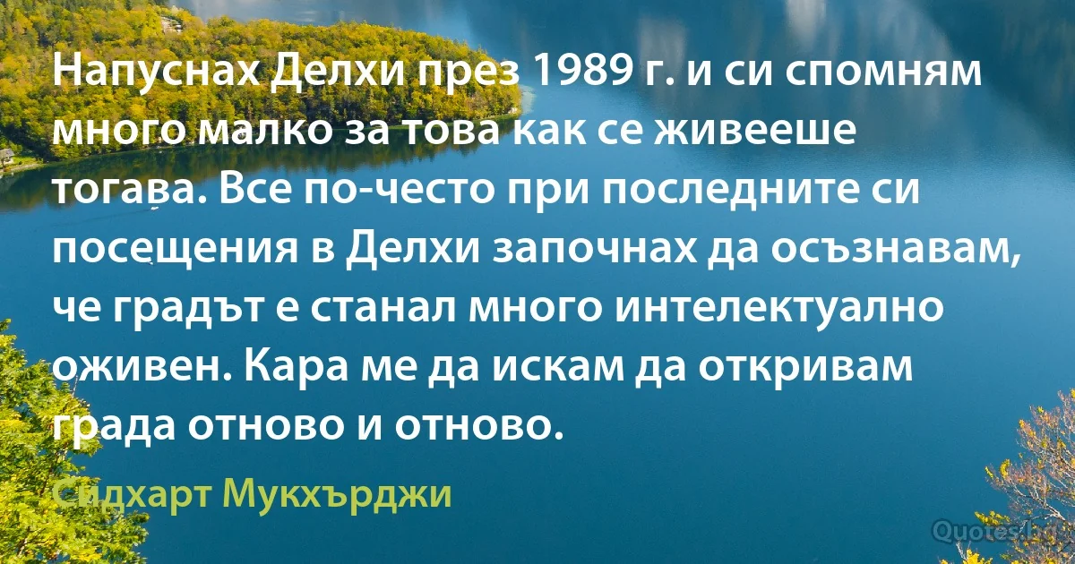 Напуснах Делхи през 1989 г. и си спомням много малко за това как се живееше тогава. Все по-често при последните си посещения в Делхи започнах да осъзнавам, че градът е станал много интелектуално оживен. Кара ме да искам да откривам града отново и отново. (Сидхарт Мукхърджи)