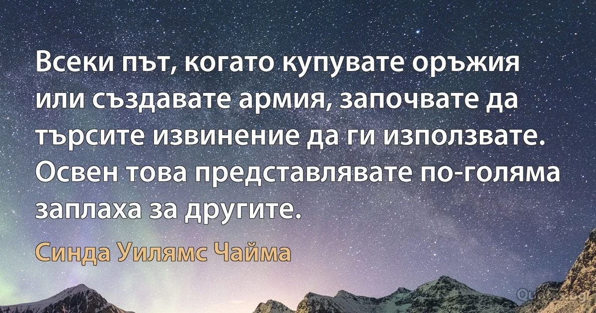 Всеки път, когато купувате оръжия или създавате армия, започвате да търсите извинение да ги използвате. Освен това представлявате по-голяма заплаха за другите. (Синда Уилямс Чайма)