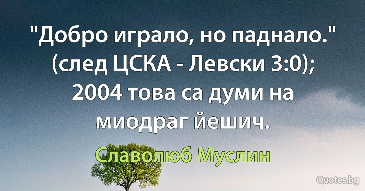 "Добро играло, но паднало." (след ЦСКА - Левски 3:0); 2004 това са думи на миодраг йешич. (Славолюб Муслин)