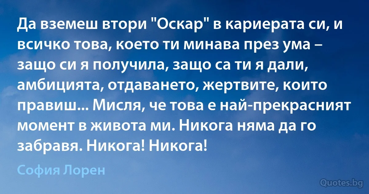 Да вземеш втори "Оскар" в кариерата си, и всичко това, което ти минава през ума – защо си я получила, защо са ти я дали, амбицията, отдаването, жертвите, които правиш... Мисля, че това е най-прекрасният момент в живота ми. Никога няма да го забравя. Никога! Никога! (София Лорен)