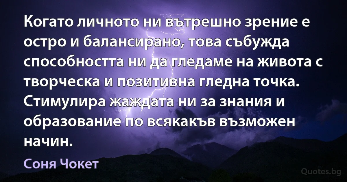 Когато личното ни вътрешно зрение е остро и балансирано, това събужда способността ни да гледаме на живота с творческа и позитивна гледна точка. Стимулира жаждата ни за знания и образование по всякакъв възможен начин. (Соня Чокет)