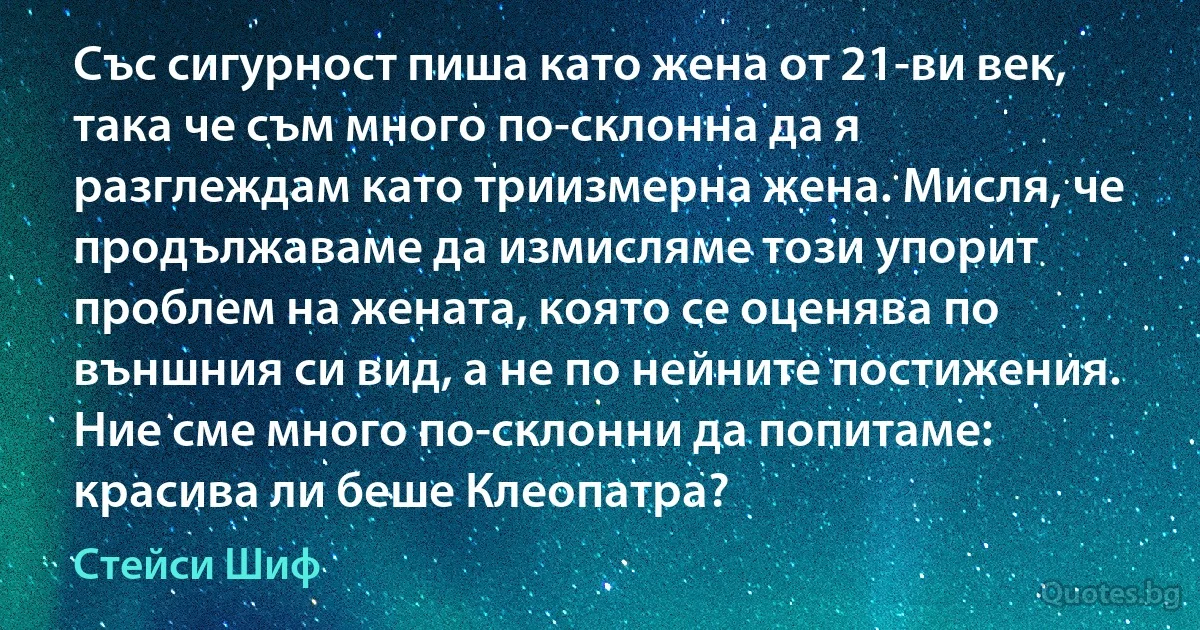 Със сигурност пиша като жена от 21-ви век, така че съм много по-склонна да я разглеждам като триизмерна жена. Мисля, че продължаваме да измисляме този упорит проблем на жената, която се оценява по външния си вид, а не по нейните постижения. Ние сме много по-склонни да попитаме: красива ли беше Клеопатра? (Стейси Шиф)