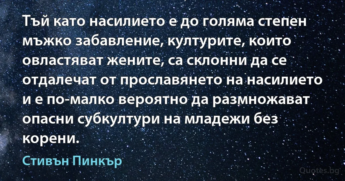 Тъй като насилието е до голяма степен мъжко забавление, културите, които овластяват жените, са склонни да се отдалечат от прославянето на насилието и е по-малко вероятно да размножават опасни субкултури на младежи без корени. (Стивън Пинкър)