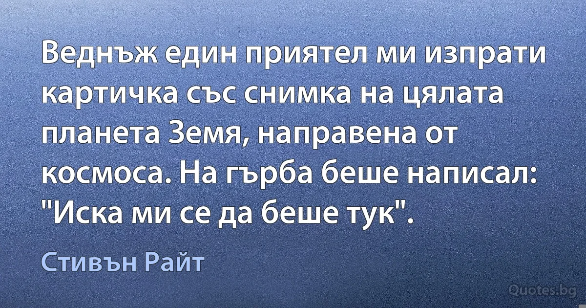 Веднъж един приятел ми изпрати картичка със снимка на цялата планета Земя, направена от космоса. На гърба беше написал: "Иска ми се да беше тук". (Стивън Райт)