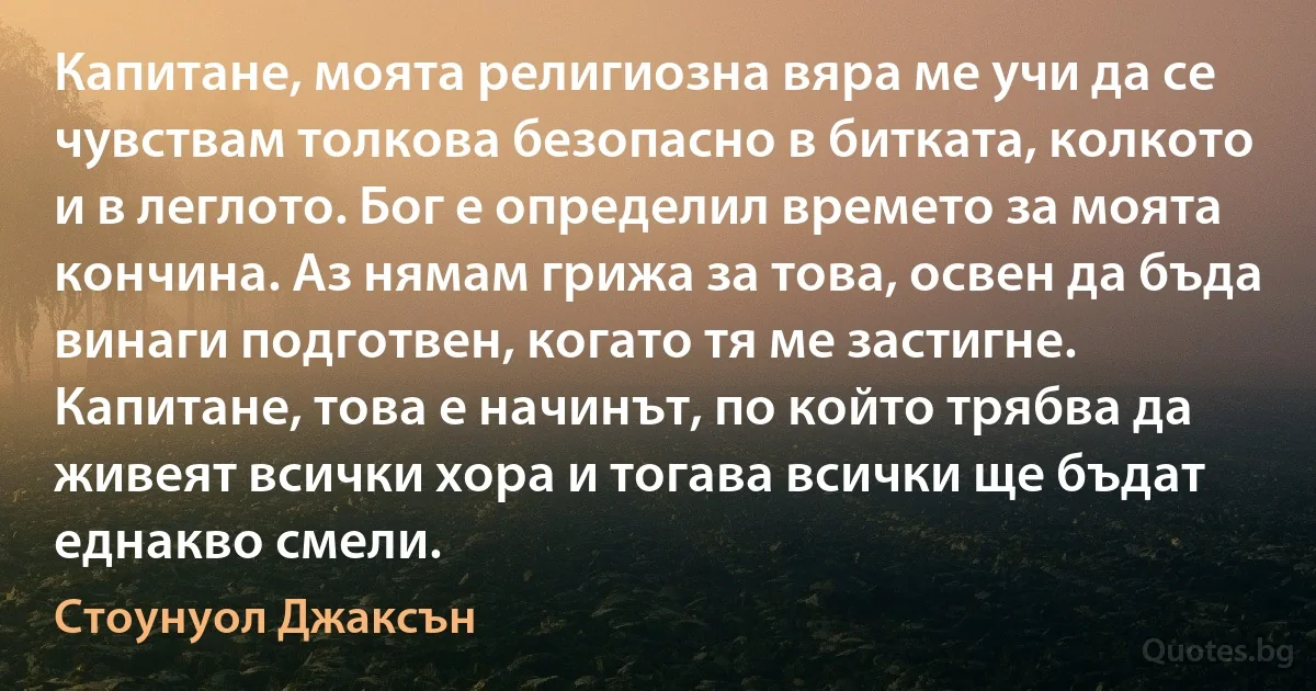 Капитане, моята религиозна вяра ме учи да се чувствам толкова безопасно в битката, колкото и в леглото. Бог е определил времето за моята кончина. Аз нямам грижа за това, освен да бъда винаги подготвен, когато тя ме застигне. Капитане, това е начинът, по който трябва да живеят всички хора и тогава всички ще бъдат еднакво смели. (Стоунуол Джаксън)