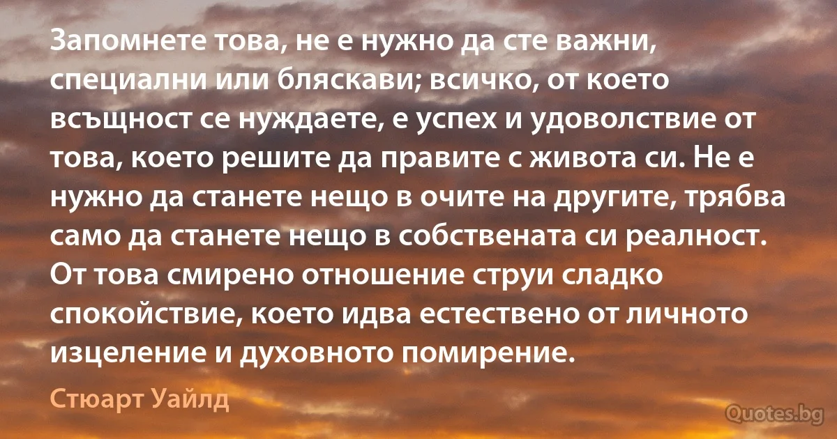 Запомнете това, не е нужно да сте важни, специални или бляскави; всичко, от което всъщност се нуждаете, е успех и удоволствие от това, което решите да правите с живота си. Не е нужно да станете нещо в очите на другите, трябва само да станете нещо в собствената си реалност. От това смирено отношение струи сладко спокойствие, което идва естествено от личното изцеление и духовното помирение. (Стюарт Уайлд)