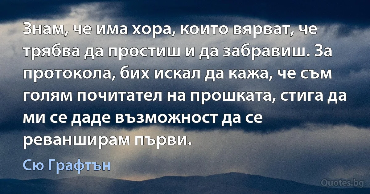 Знам, че има хора, които вярват, че трябва да простиш и да забравиш. За протокола, бих искал да кажа, че съм голям почитател на прошката, стига да ми се даде възможност да се реванширам първи. (Сю Графтън)