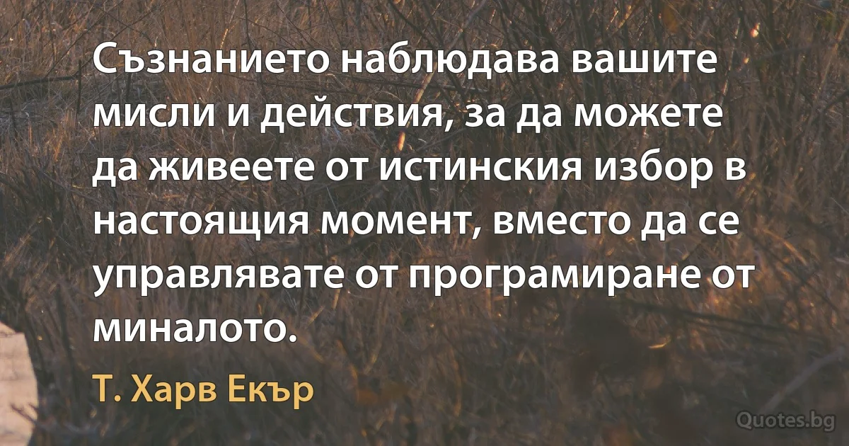 Съзнанието наблюдава вашите мисли и действия, за да можете да живеете от истинския избор в настоящия момент, вместо да се управлявате от програмиране от миналото. (Т. Харв Екър)