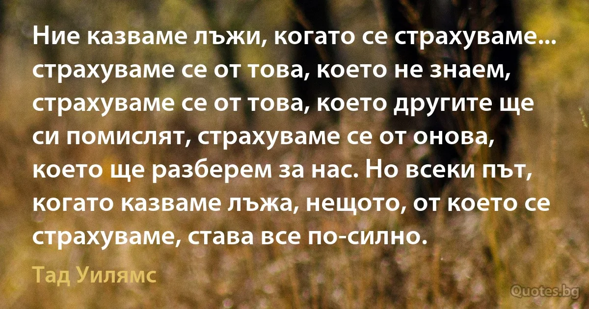 Ние казваме лъжи, когато се страхуваме... страхуваме се от това, което не знаем, страхуваме се от това, което другите ще си помислят, страхуваме се от онова, което ще разберем за нас. Но всеки път, когато казваме лъжа, нещото, от което се страхуваме, става все по-силно. (Тад Уилямс)