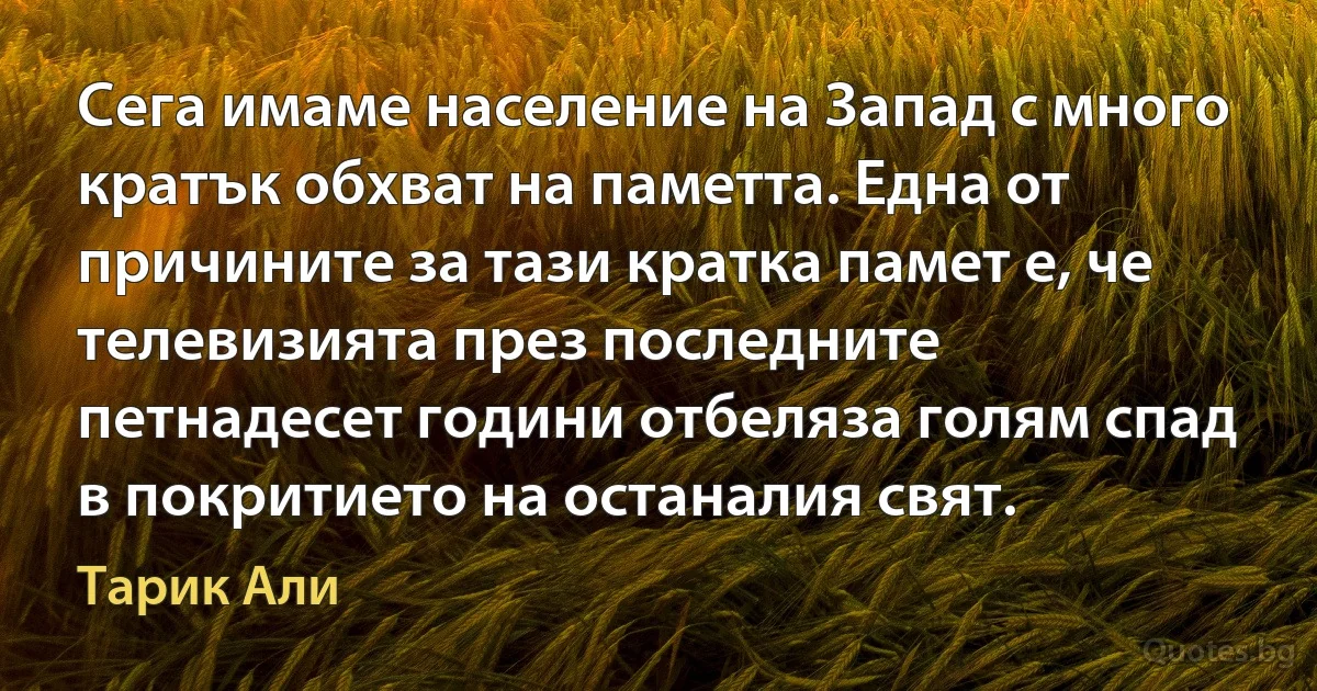 Сега имаме население на Запад с много кратък обхват на паметта. Една от причините за тази кратка памет е, че телевизията през последните петнадесет години отбеляза голям спад в покритието на останалия свят. (Тарик Али)