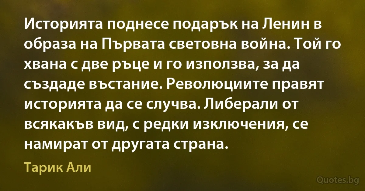 Историята поднесе подарък на Ленин в образа на Първата световна война. Той го хвана с две ръце и го използва, за да създаде въстание. Революциите правят историята да се случва. Либерали от всякакъв вид, с редки изключения, се намират от другата страна. (Тарик Али)