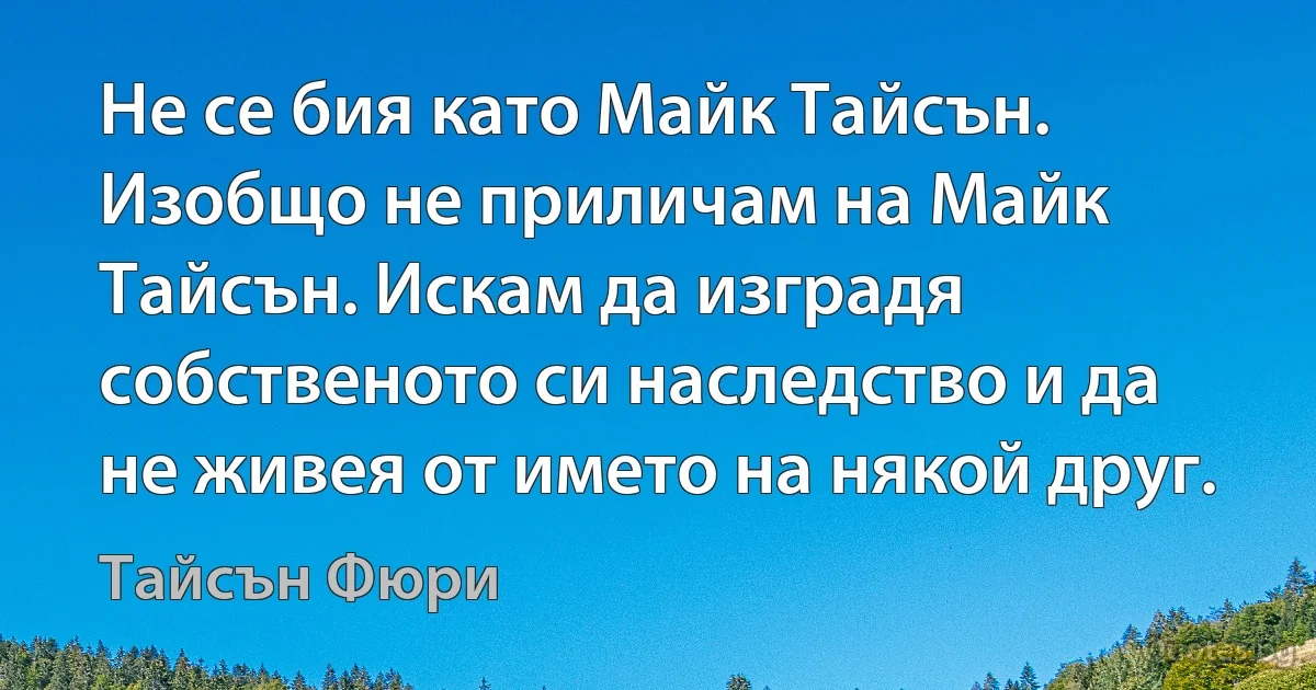 Не се бия като Майк Тайсън. Изобщо не приличам на Майк Тайсън. Искам да изградя собственото си наследство и да не живея от името на някой друг. (Тайсън Фюри)