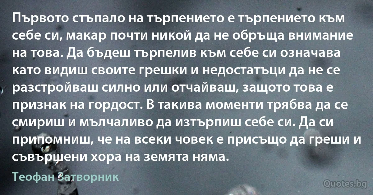 Първото стъпало на търпението е търпението към себе си, макар почти никой да не обръща внимание на това. Да бъдеш търпелив към себе си означава като видиш своите грешки и недостатъци да не се разстройваш силно или отчайваш, защото това е признак на гордост. В такива моменти трябва да се смириш и мълчаливо да изтърпиш себе си. Да си припомниш, че на всеки човек е присъщо да греши и съвършени хора на земята няма. (Теофан Затворник)