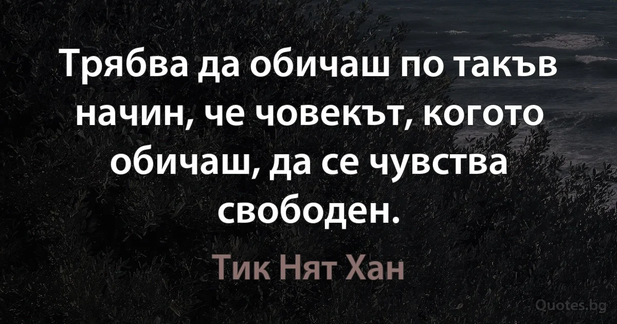 Трябва да обичаш по такъв начин, че човекът, когото обичаш, да се чувства свободен. (Тик Нят Хан)