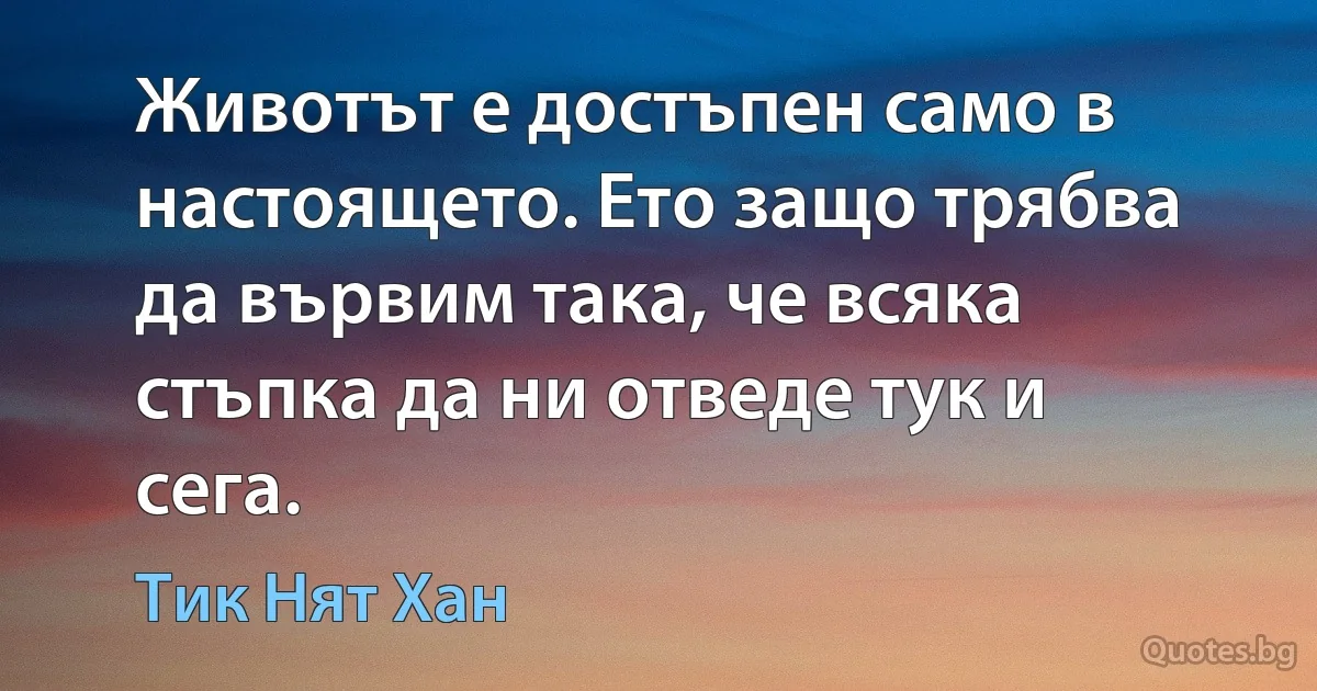 Животът е достъпен само в настоящето. Ето защо трябва да вървим така, че всяка стъпка да ни отведе тук и сега. (Тик Нят Хан)