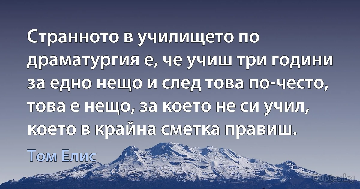 Странното в училището по драматургия е, че учиш три години за едно нещо и след това по-често, това е нещо, за което не си учил, което в крайна сметка правиш. (Том Елис)