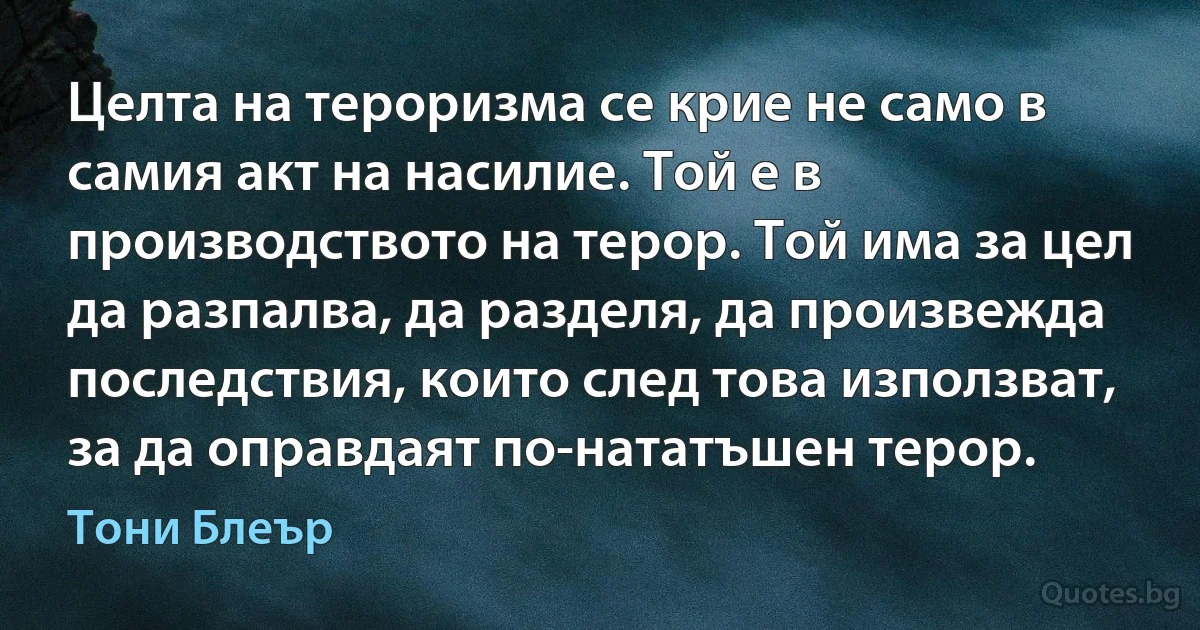 Целта на тероризма се крие не само в самия акт на насилие. Той е в производството на терор. Той има за цел да разпалва, да разделя, да произвежда последствия, които след това използват, за да оправдаят по-нататъшен терор. (Тони Блеър)