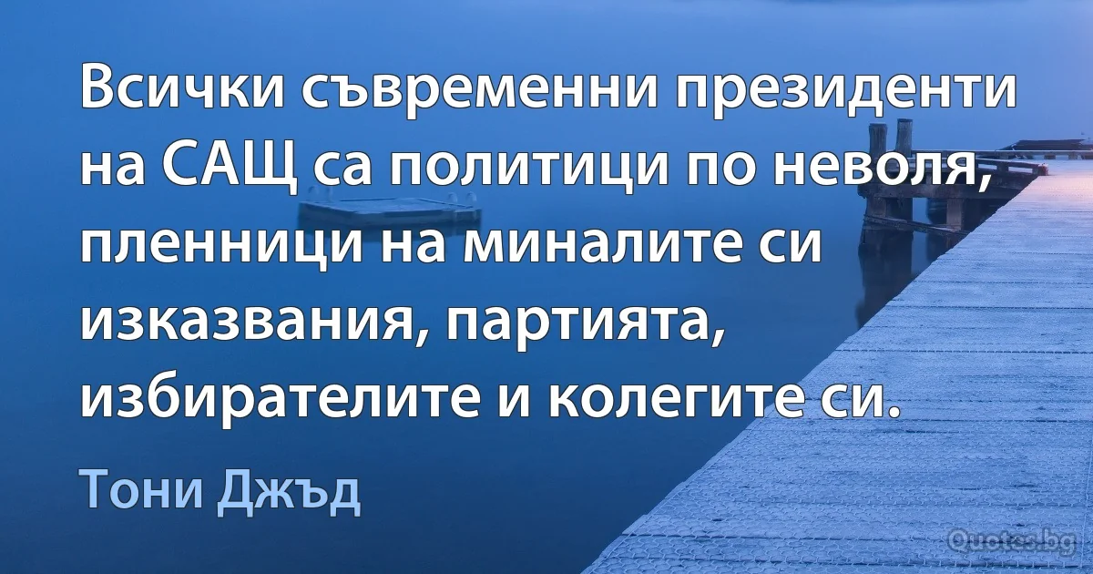 Всички съвременни президенти на САЩ са политици по неволя, пленници на миналите си изказвания, партията, избирателите и колегите си. (Тони Джъд)