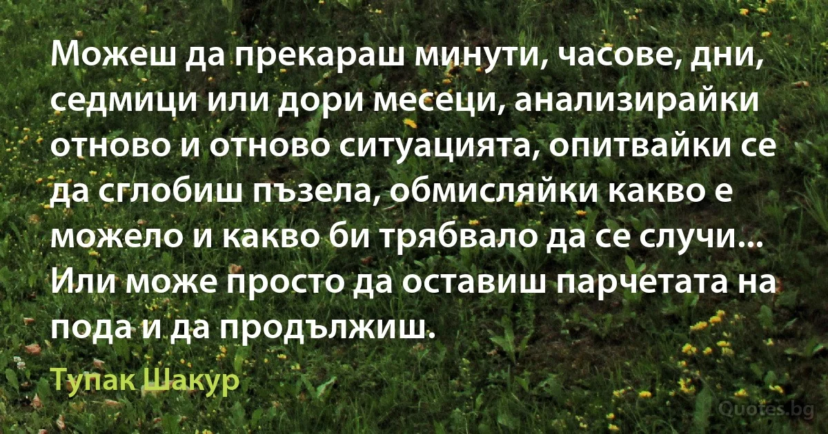 Можеш да прекараш минути, часове, дни, седмици или дори месеци, анализирайки отново и отново ситуацията, опитвайки се да сглобиш пъзела, обмисляйки какво е можело и какво би трябвало да се случи... Или може просто да оставиш парчетата на пода и да продължиш. (Тупак Шакур)