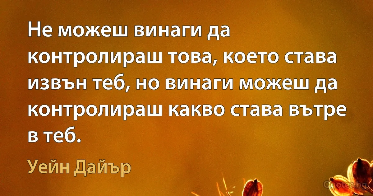 Не можеш винаги да контролираш това, което става извън теб, но винаги можеш да контролираш какво става вътре в теб. (Уейн Дайър)