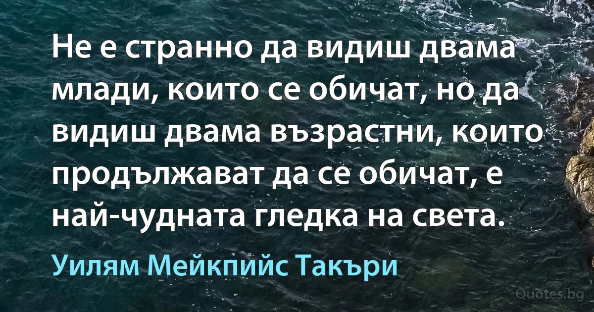 Не е странно да видиш двама млади, които се обичат, но да видиш двама възрастни, които продължават да се обичат, е най-чудната гледка на света. (Уилям Мейкпийс Такъри)