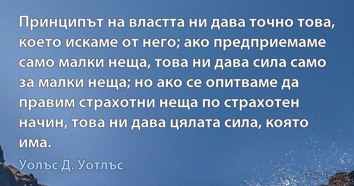 Принципът на властта ни дава точно това, което искаме от него; ако предприемаме само малки неща, това ни дава сила само за малки неща; но ако се опитваме да правим страхотни неща по страхотен начин, това ни дава цялата сила, която има. (Уолъс Д. Уотлъс)