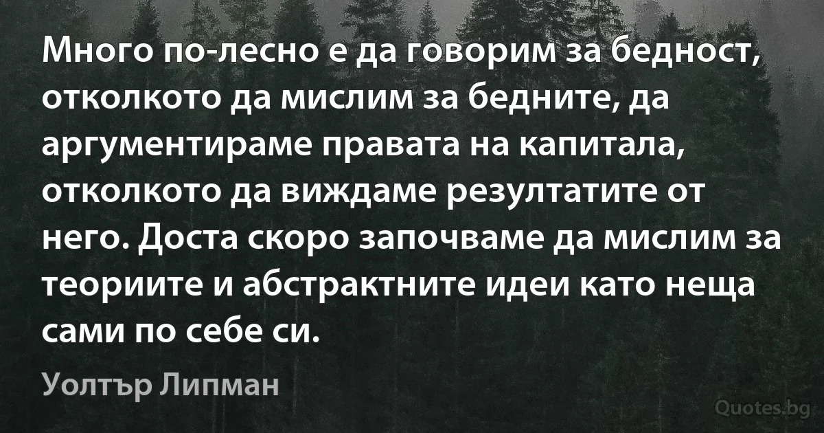 Много по-лесно е да говорим за бедност, отколкото да мислим за бедните, да аргументираме правата на капитала, отколкото да виждаме резултатите от него. Доста скоро започваме да мислим за теориите и абстрактните идеи като неща сами по себе си. (Уолтър Липман)