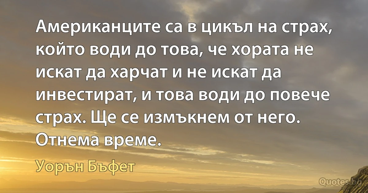 Американците са в цикъл на страх, който води до това, че хората не искат да харчат и не искат да инвестират, и това води до повече страх. Ще се измъкнем от него. Отнема време. (Уорън Бъфет)