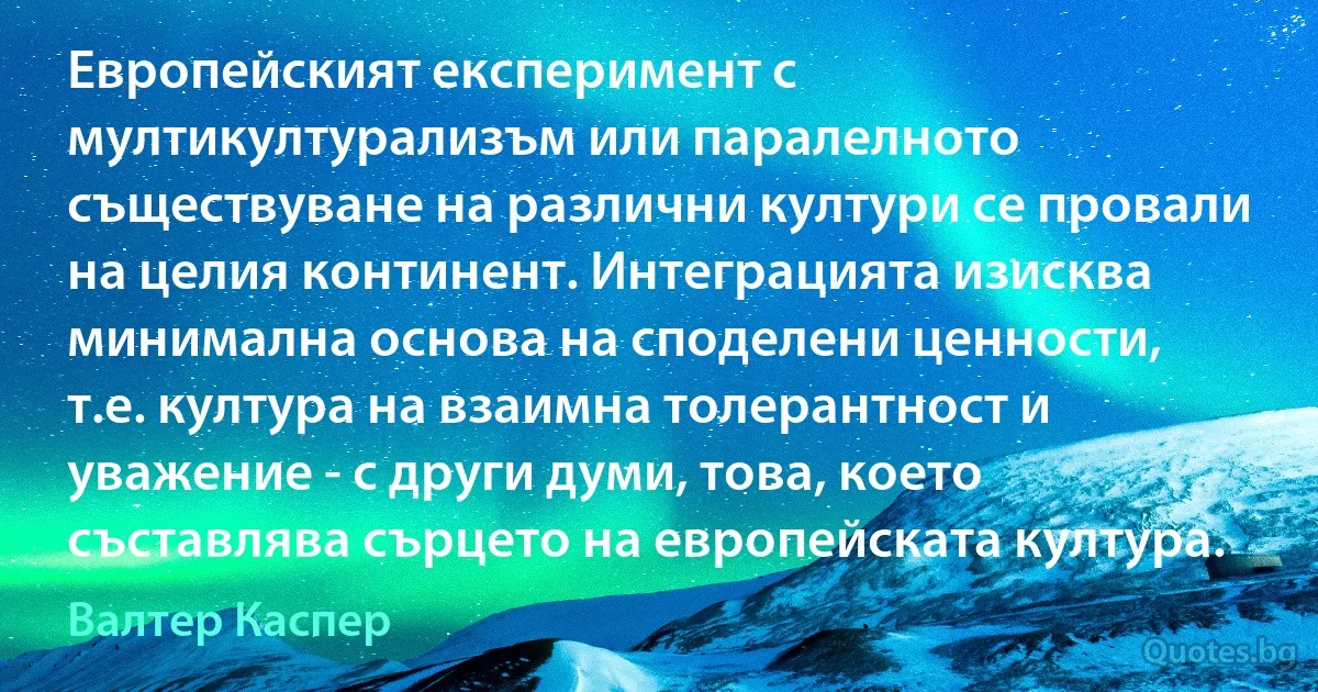 Европейският експеримент с мултикултурализъм или паралелното съществуване на различни култури се провали на целия континент. Интеграцията изисква минимална основа на споделени ценности, т.е. култура на взаимна толерантност и уважение - с други думи, това, което съставлява сърцето на европейската култура. (Валтер Каспер)