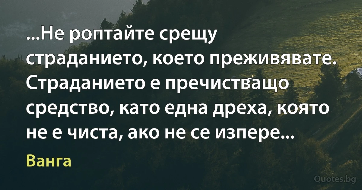 ...Не роптайте срещу страданието, което преживявате. Страданието е пречистващо средство, като една дреха, която не е чиста, ако не се изпере... (Ванга)