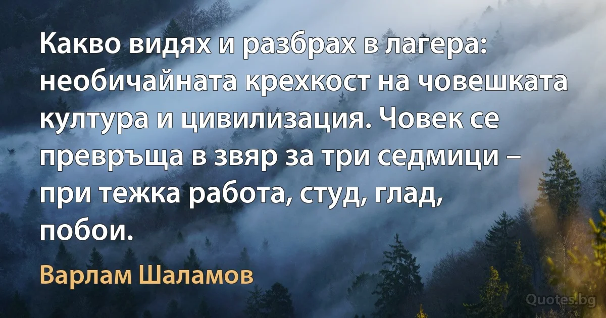 Какво видях и разбрах в лагера: необичайната крехкост на човешката култура и цивилизация. Човек се превръща в звяр за три седмици – при тежка работа, студ, глад, побои. (Варлам Шаламов)