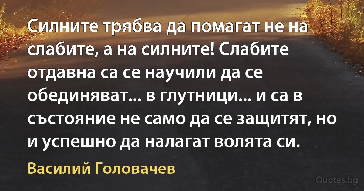 Силните трябва да помагат не на слабите, а на силните! Слабите отдавна са се научили да се обединяват... в глутници... и са в състояние не само да се защитят, но и успешно да налагат волята си. (Василий Головачев)