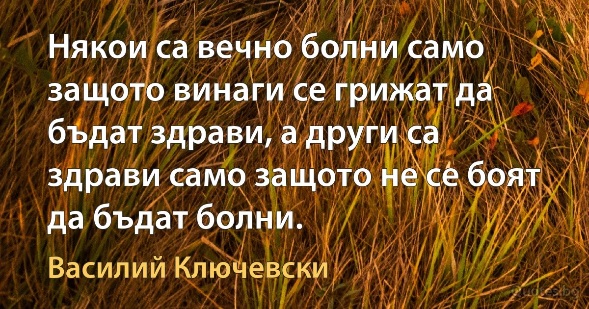 Някои са вечно болни само защото винаги се грижат да бъдат здрави, а други са здрави само защото не се боят да бъдат болни. (Василий Ключевски)