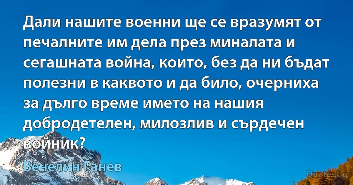 Дали нашите военни ще се вразумят от печалните им дела през миналата и сегашната война, които, без да ни бъдат полезни в каквото и да било, очерниха за дълго време името на нашия добродетелен, милозлив и сърдечен войник? (Венелин Ганев)