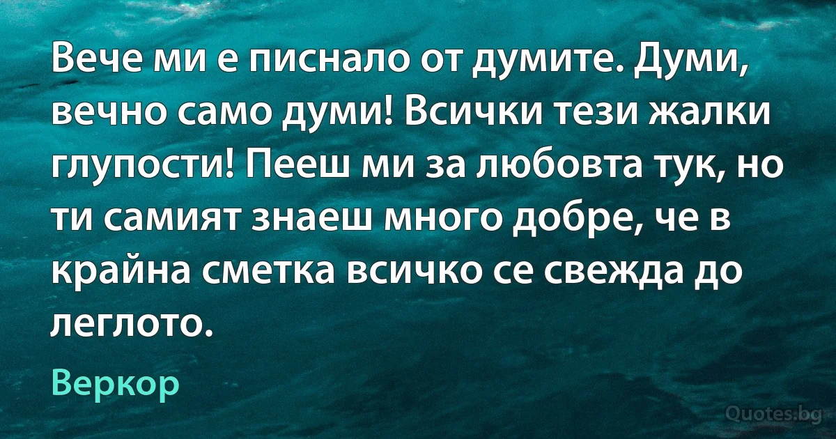 Вече ми е писнало от думите. Думи, вечно само думи! Всички тези жалки глупости! Пееш ми за любовта тук, но ти самият знаеш много добре, че в крайна сметка всичко се свежда до леглото. (Веркор)