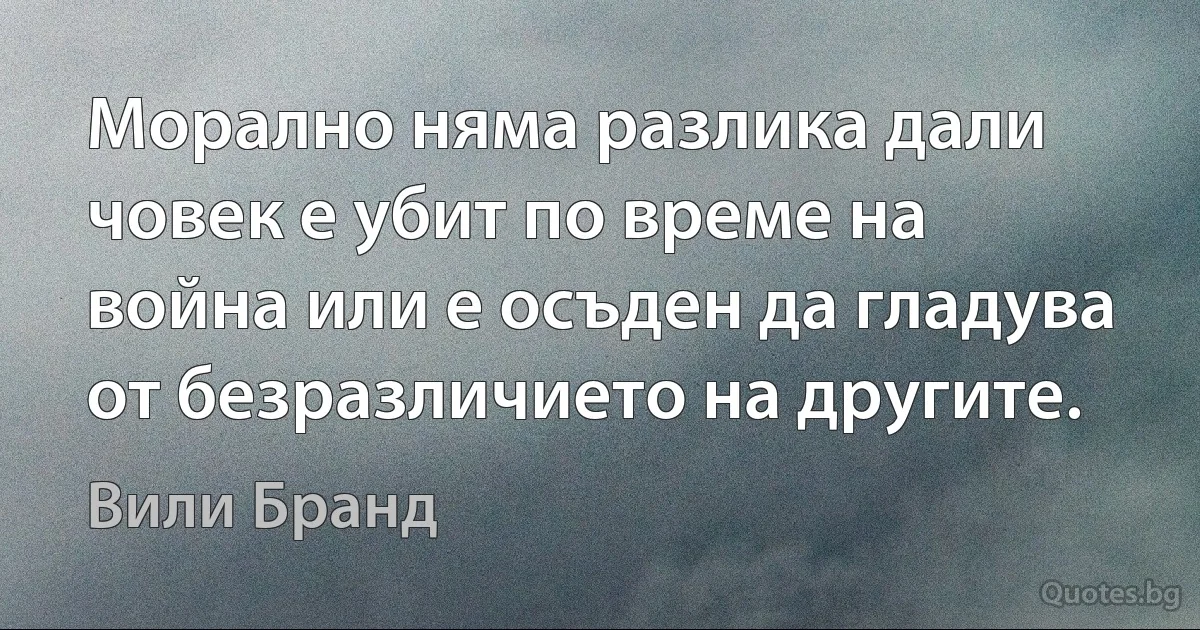 Морално няма разлика дали човек е убит по време на война или е осъден да гладува от безразличието на другите. (Вили Бранд)