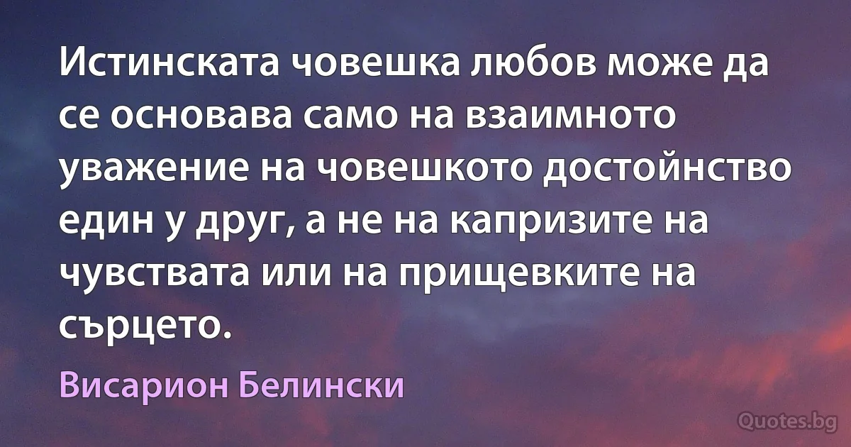 Истинската човешка любов може да се основава само на взаимното уважение на човешкото достойнство един у друг, а не на капризите на чувствата или на прищевките на сърцето. (Висарион Белински)