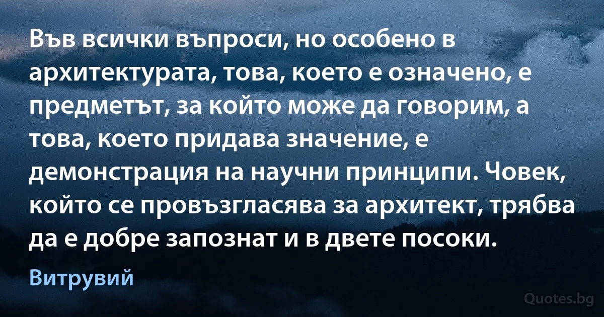 Във всички въпроси, но особено в архитектурата, това, което е означено, е предметът, за който може да говорим, а това, което придава значение, е демонстрация на научни принципи. Човек, който се провъзгласява за архитект, трябва да е добре запознат и в двете посоки. (Витрувий)