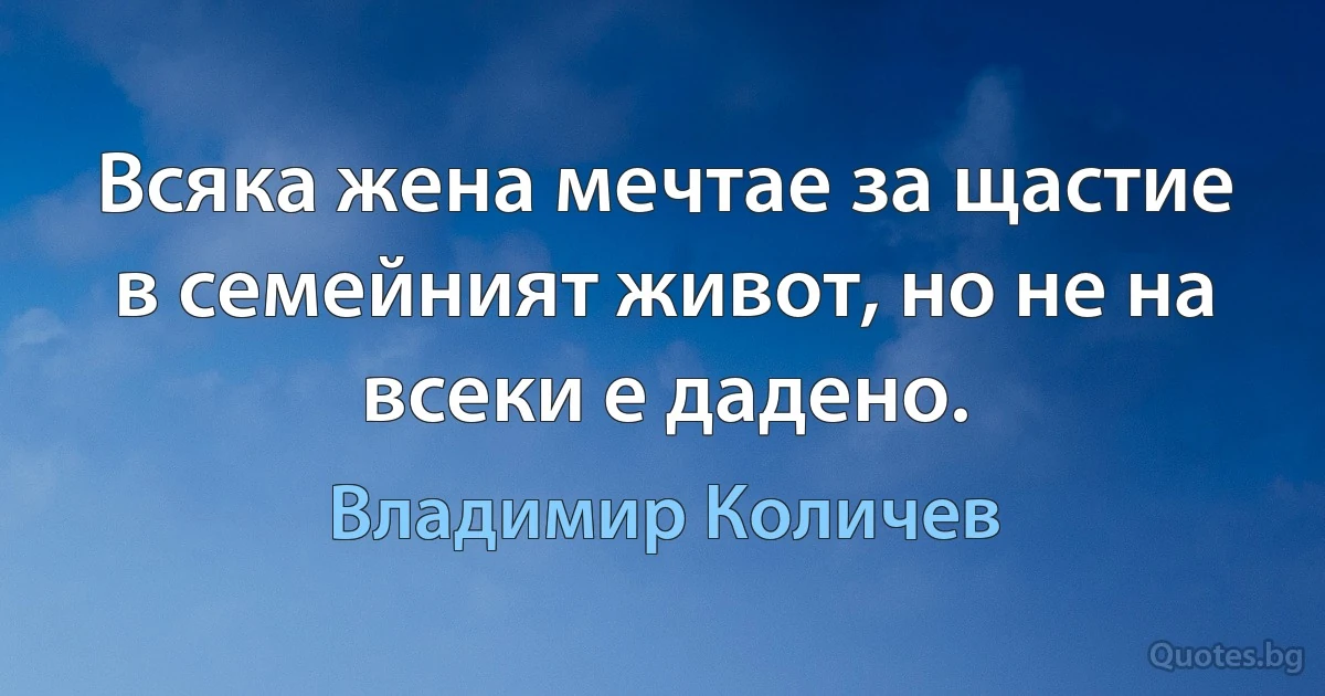 Всяка жена мечтае за щастие в семейният живот, но не на всеки е дадено. (Владимир Количев)