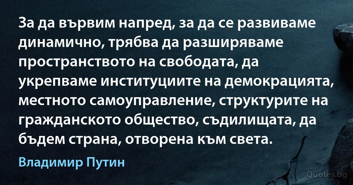 За да вървим напред, за да се развиваме динамично, трябва да разширяваме пространството на свободата, да укрепваме институциите на демокрацията, местното самоуправление, структурите на гражданското общество, съдилищата, да бъдем страна, отворена към света. (Владимир Путин)