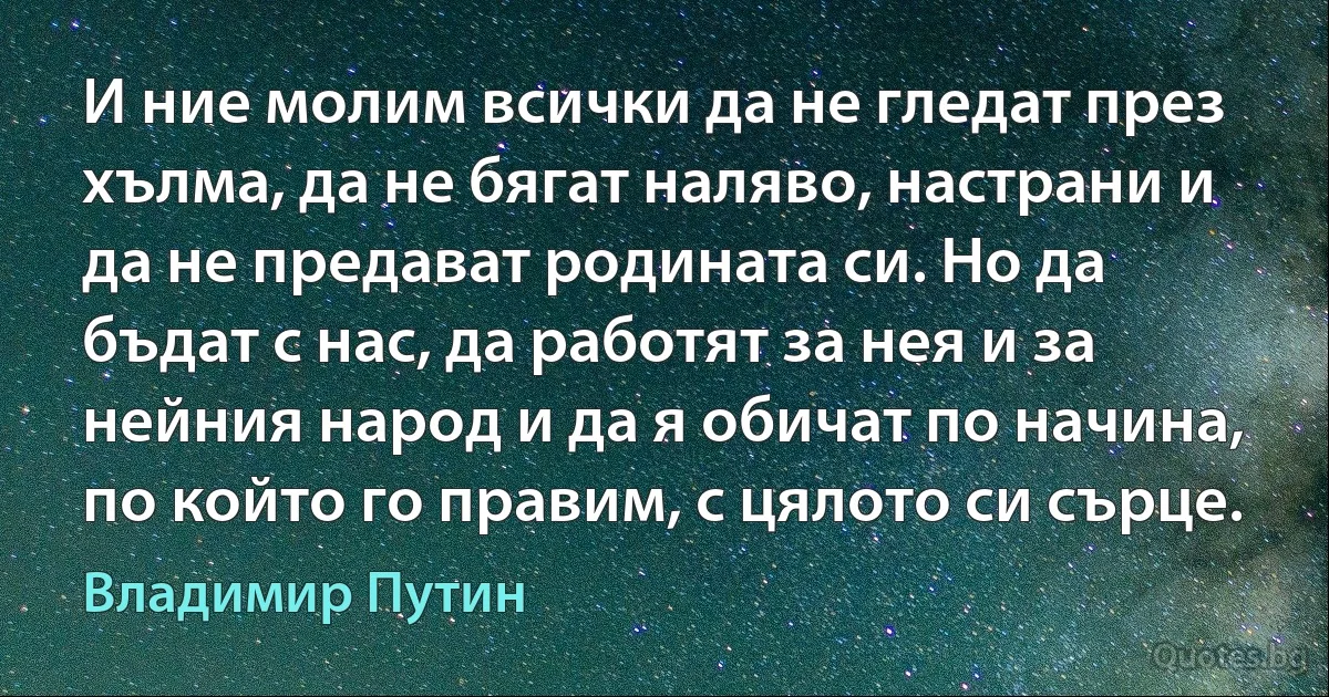 И ние молим всички да не гледат през хълма, да не бягат наляво, настрани и да не предават родината си. Но да бъдат с нас, да работят за нея и за нейния народ и да я обичат по начина, по който го правим, с цялото си сърце. (Владимир Путин)