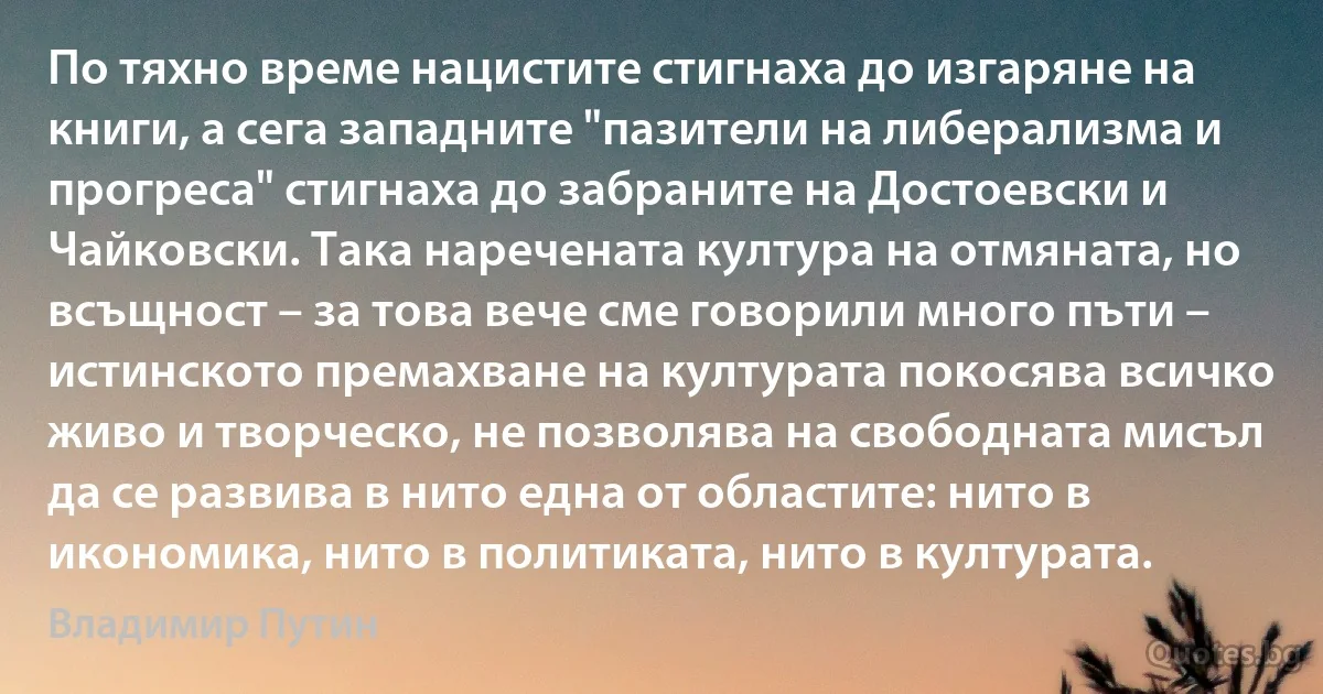 По тяхно време нацистите стигнаха до изгаряне на книги, а сега западните "пазители на либерализма и прогреса" стигнаха до забраните на Достоевски и Чайковски. Така наречената култура на отмяната, но всъщност – за това вече сме говорили много пъти – истинското премахване на културата покосява всичко живо и творческо, не позволява на свободната мисъл да се развива в нито една от областите: нито в икономика, нито в политиката, нито в културата. (Владимир Путин)