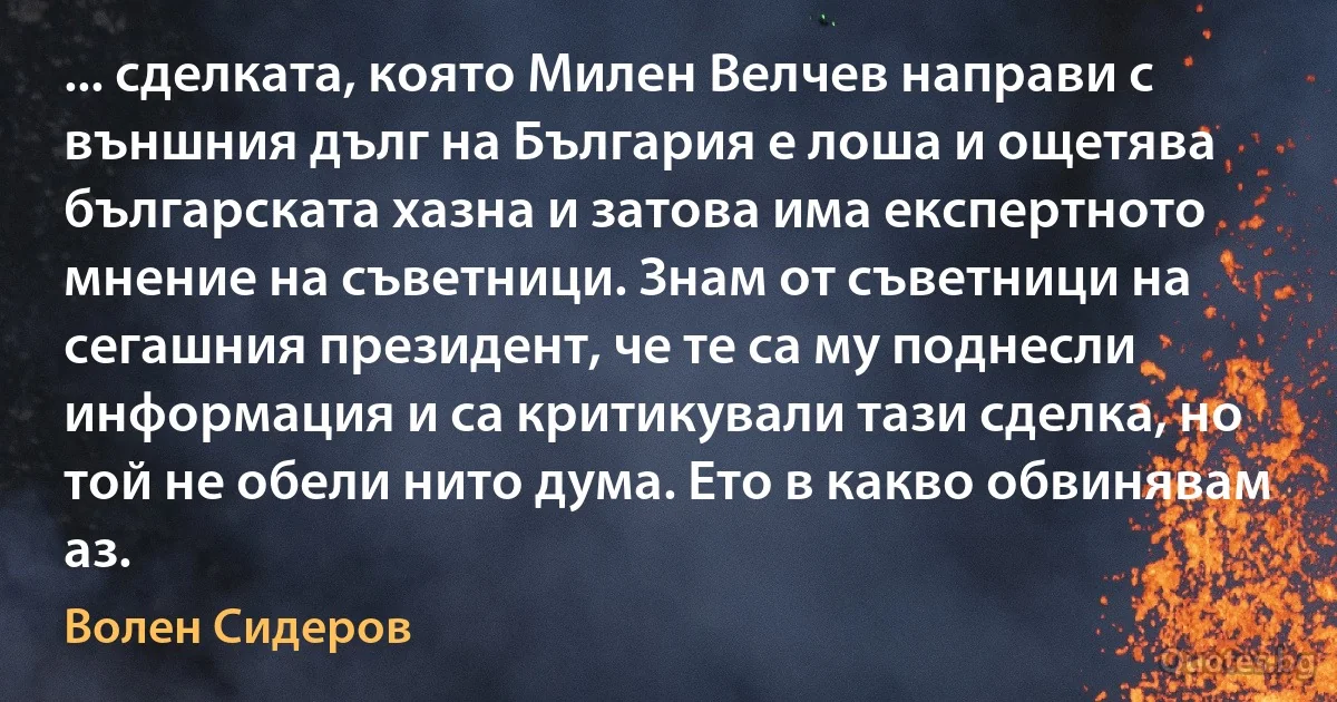 ... сделката, която Милен Велчев направи с външния дълг на България е лоша и ощетява българската хазна и затова има експертното мнение на съветници. Знам от съветници на сегашния президент, че те са му поднесли информация и са критикували тази сделка, но той не обели нито дума. Ето в какво обвинявам аз. (Волен Сидеров)