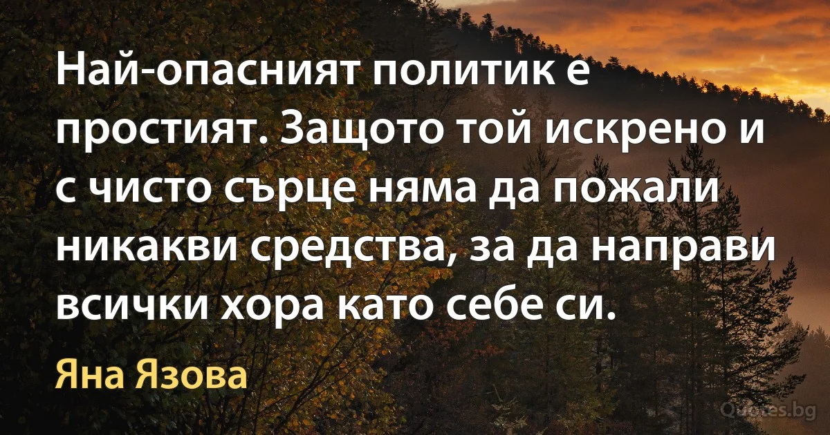 Най-опасният политик е простият. Защото той искрено и с чисто сърце няма да пожали никакви средства, за да направи всички хора като себе си. (Яна Язова)