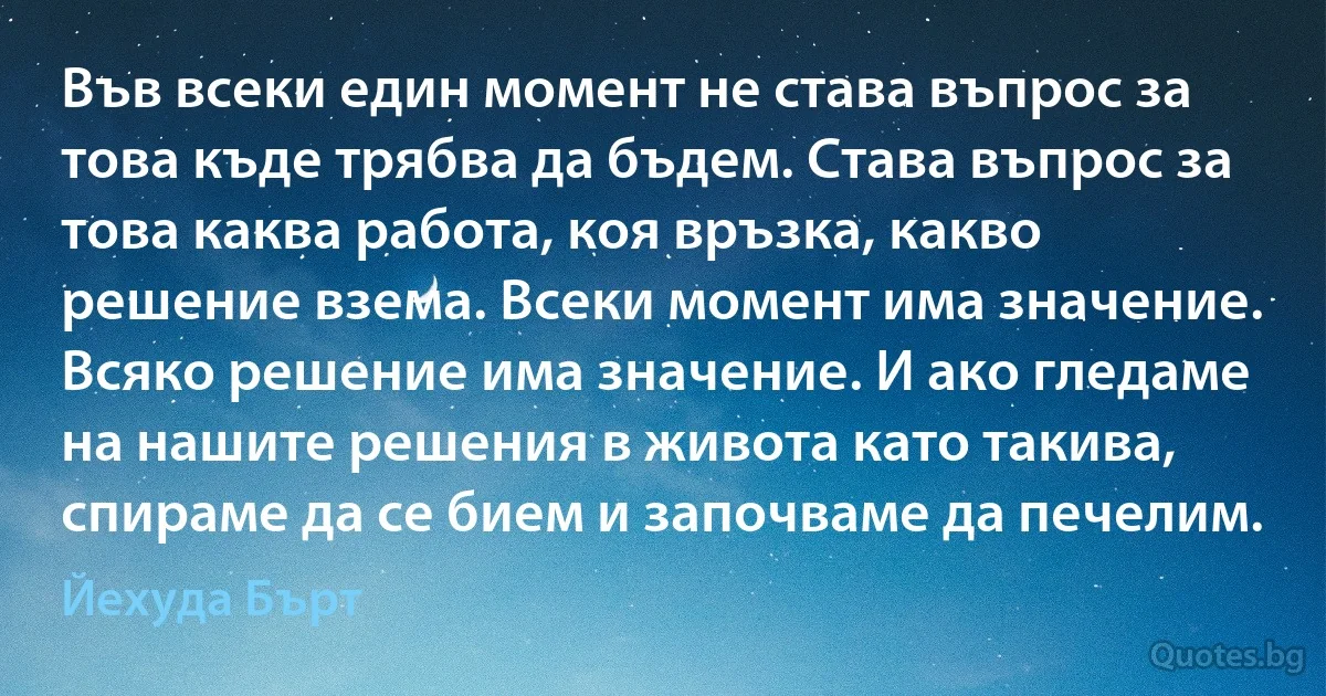 Във всеки един момент не става въпрос за това къде трябва да бъдем. Става въпрос за това каква работа, коя връзка, какво решение взема. Всеки момент има значение. Всяко решение има значение. И ако гледаме на нашите решения в живота като такива, спираме да се бием и започваме да печелим. (Йехуда Бърт)