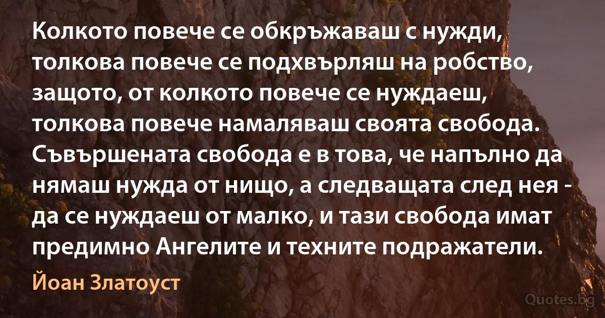 Колкото повече се обкръжаваш с нужди, толкова повече се подхвърляш на робство, защото, от колкото повече се нуждаеш, толкова повече намаляваш своята свобода. Съвършената свобода е в това, че напълно да нямаш нужда от нищо, а следващата след нея - да се нуждаеш от малко, и тази свобода имат предимно Ангелите и техните подражатели. (Йоан Златоуст)