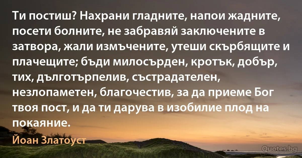 Ти постиш? Нахрани гладните, напои жадните, посети болните, не забравяй заключените в затвора, жали измъчените, утеши скърбящите и плачещите; бъди милосърден, кротък, добър, тих, дълготърпелив, състрадателен, незлопаметен, благочестив, за да приеме Бог твоя пост, и да ти дарува в изобилие плод на покаяние. (Йоан Златоуст)