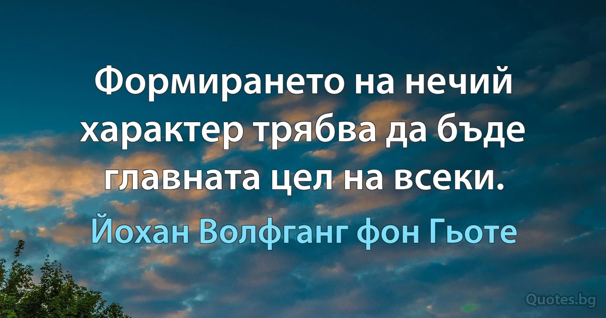 Формирането на нечий характер трябва да бъде главната цел на всеки. (Йохан Волфганг фон Гьоте)