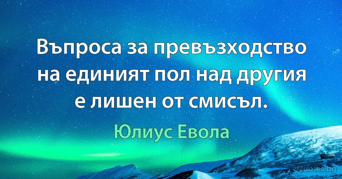 Въпроса за превъзходство на единият пол над другия е лишен от смисъл. (Юлиус Евола)