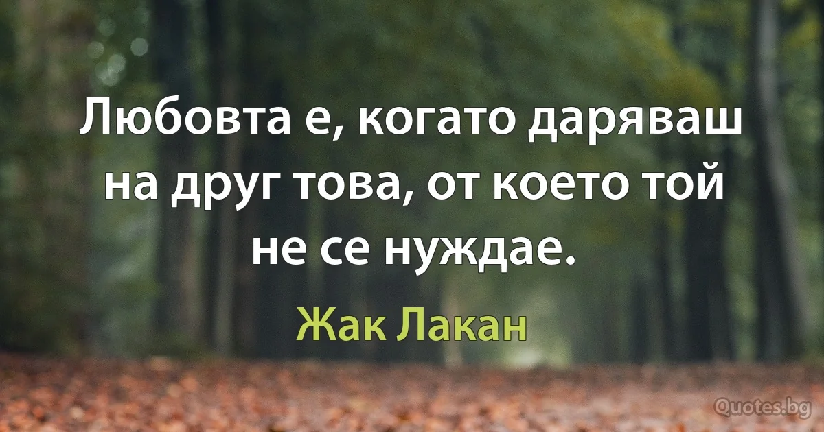 Любовта е, когато даряваш на друг това, от което той не се нуждае. (Жак Лакан)